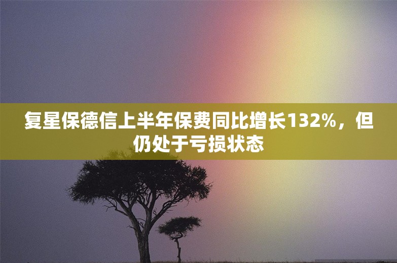 复星保德信上半年保费同比增长132%，但仍处于亏损状态