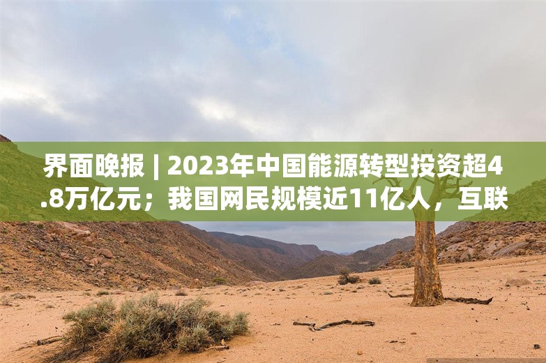 界面晚报 | 2023年中国能源转型投资超4.8万亿元；我国网民规模近11亿人，互联网普及率达78.0%