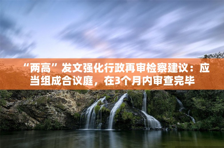 “两高”发文强化行政再审检察建议：应当组成合议庭，在3个月内审查完毕