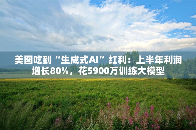 美图吃到“生成式AI”红利：上半年利润增长80%，花5900万训练大模型