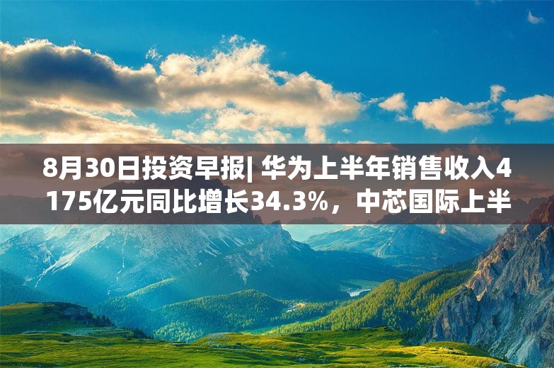 8月30日投资早报| 华为上半年销售收入4175亿元同比增长34.3%，中芯国际上半年净利润16.46亿元同比下降45.1%，长城汽车上半年净利润70.79亿元同比增长419.99%