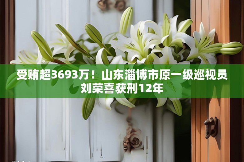 受贿超3693万！山东淄博市原一级巡视员刘荣喜获刑12年