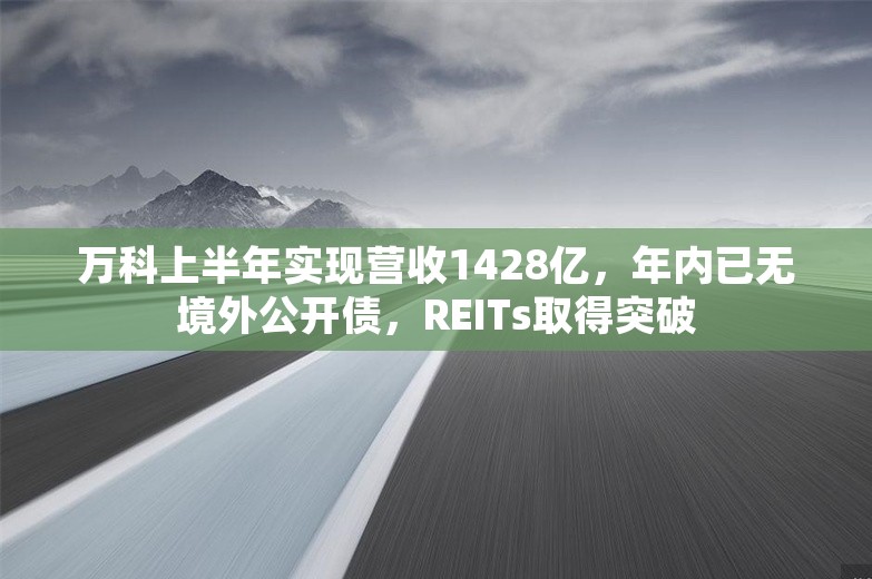 万科上半年实现营收1428亿，年内已无境外公开债，REITs取得突破