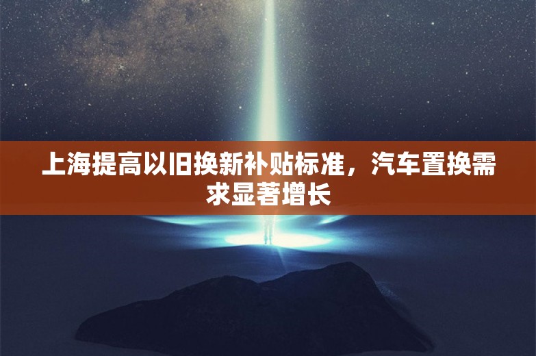 上海提高以旧换新补贴标准，汽车置换需求显著增长