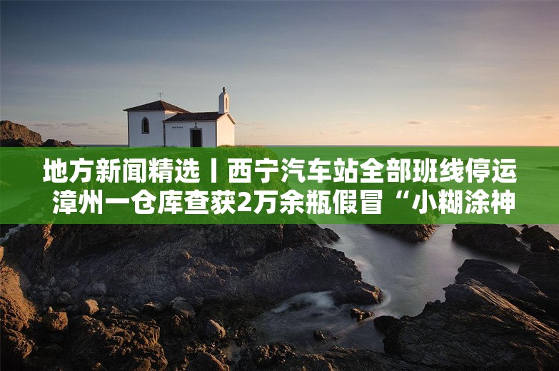 地方新闻精选丨西宁汽车站全部班线停运 漳州一仓库查获2万余瓶假冒“小糊涂神”酒