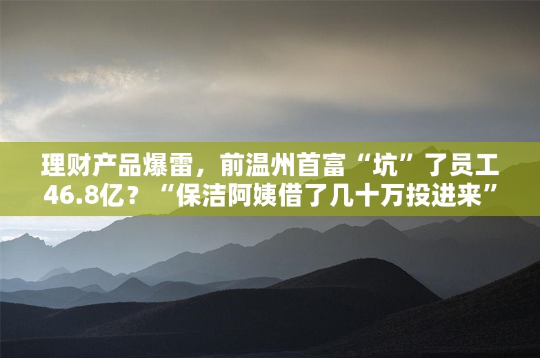 理财产品爆雷，前温州首富“坑”了员工46.8亿？“保洁阿姨借了几十万投进来”