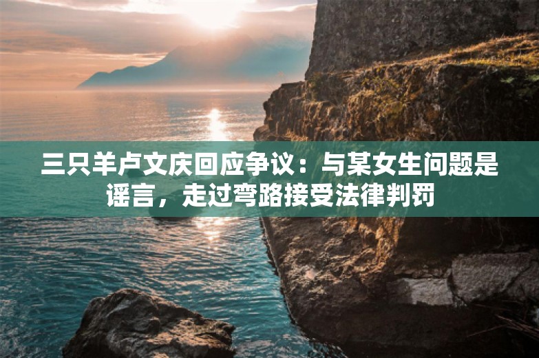 三只羊卢文庆回应争议：与某女生问题是谣言，走过弯路接受法律判罚