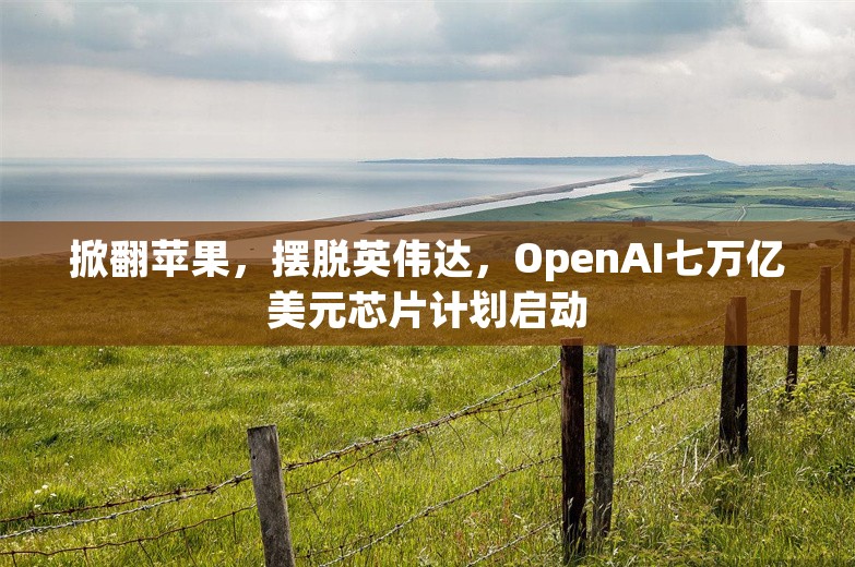 掀翻苹果，摆脱英伟达，OpenAI七万亿美元芯片计划启动