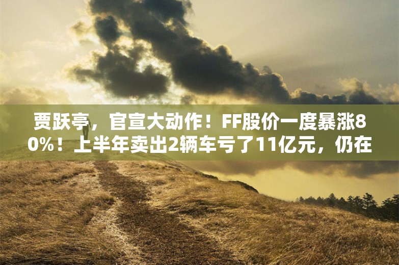 贾跃亭，官宣大动作！FF股价一度暴涨80%！上半年卖出2辆车亏了11亿元，仍在“找钱”续命