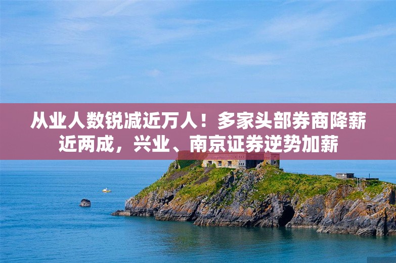 从业人数锐减近万人！多家头部券商降薪近两成，兴业、南京证券逆势加薪