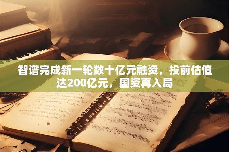 智谱完成新一轮数十亿元融资，投前估值达200亿元，国资再入局