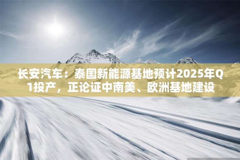 长安汽车：泰国新能源基地预计2025年Q1投产，正论证中南美、欧洲基地建设