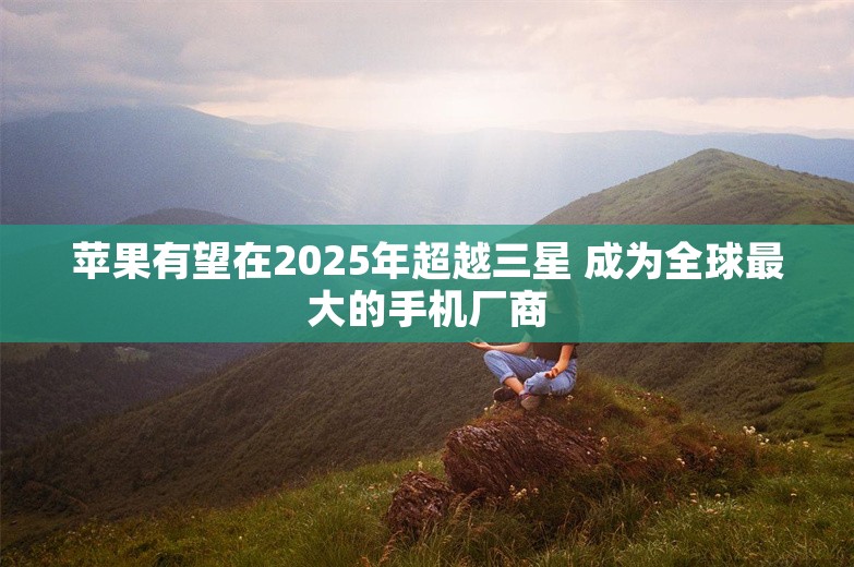 苹果有望在2025年超越三星 成为全球最大的手机厂商