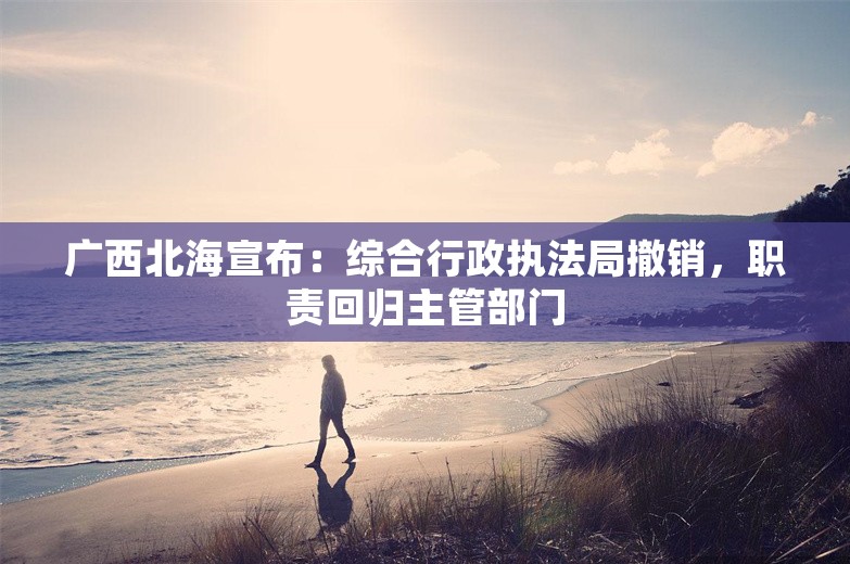 广西北海宣布：综合行政执法局撤销，职责回归主管部门