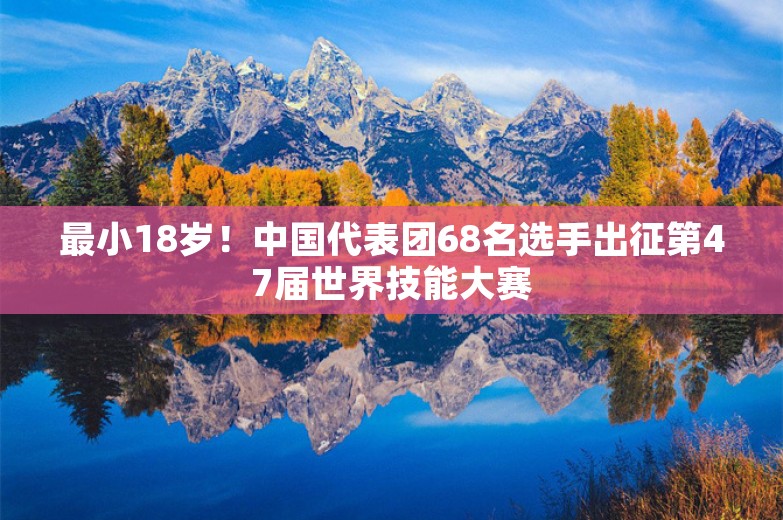 最小18岁！中国代表团68名选手出征第47届世界技能大赛