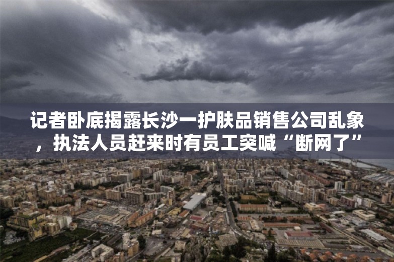 记者卧底揭露长沙一护肤品销售公司乱象，执法人员赶来时有员工突喊“断网了”