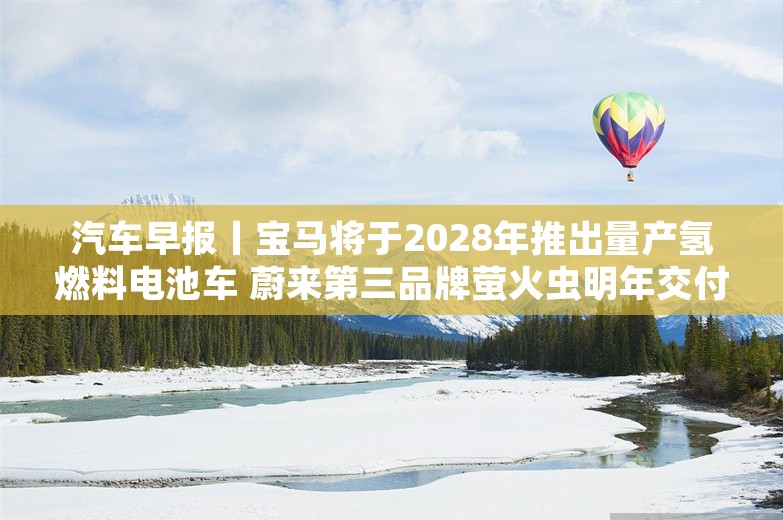 汽车早报丨宝马将于2028年推出量产氢燃料电池车 蔚来第三品牌萤火虫明年交付