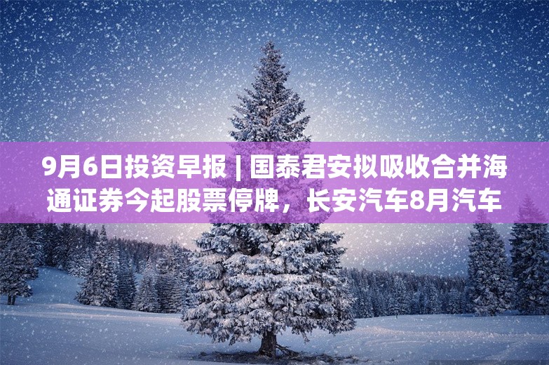 9月6日投资早报 | 国泰君安拟吸收合并海通证券今起股票停牌，长安汽车8月汽车销量同比下降10.63%，今日一只新股申购