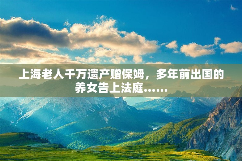 上海老人千万遗产赠保姆，多年前出国的养女告上法庭……