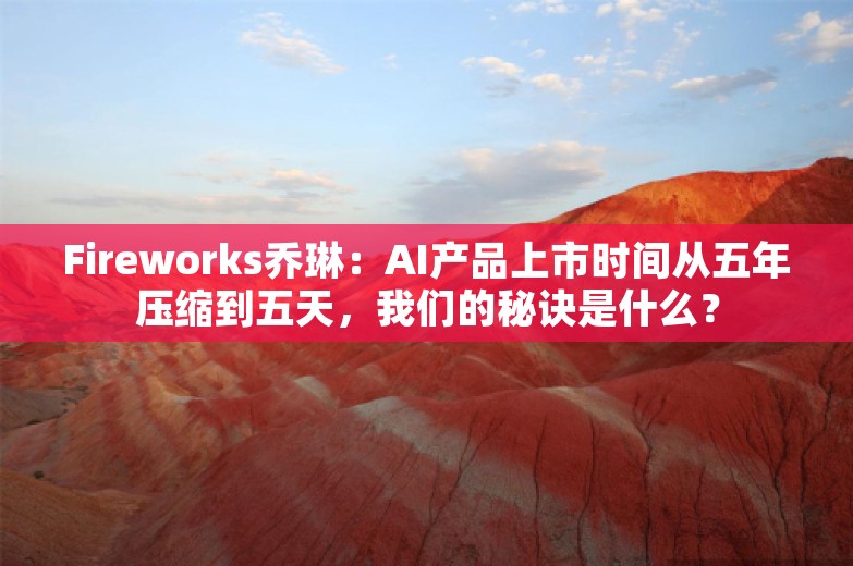 Fireworks乔琳：AI产品上市时间从五年压缩到五天，我们的秘诀是什么？