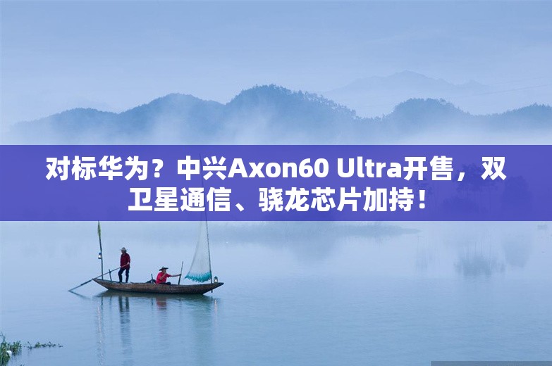 对标华为？中兴Axon60 Ultra开售，双卫星通信、骁龙芯片加持！