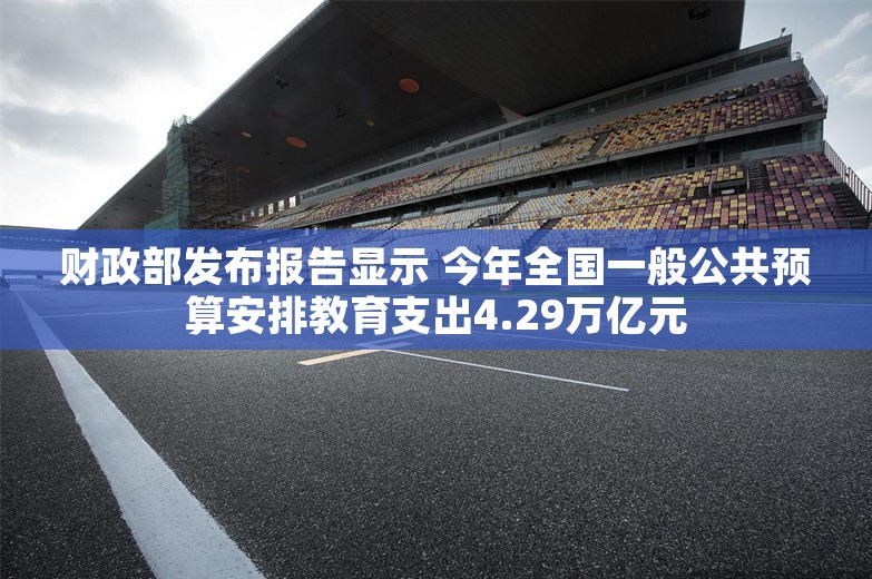 财政部发布报告显示 今年全国一般公共预算安排教育支出4.29万亿元