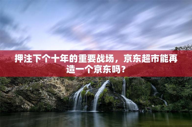 押注下个十年的重要战场，京东超市能再造一个京东吗？