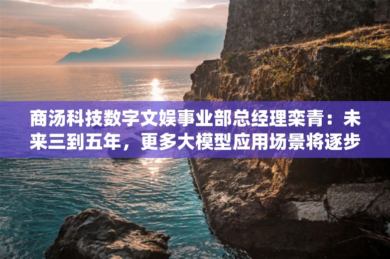 商汤科技数字文娱事业部总经理栾青：未来三到五年，更多大模型应用场景将逐步解锁 | REAL大会