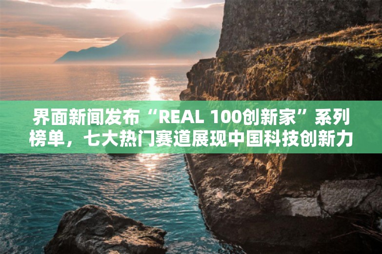 界面新闻发布“REAL 100创新家”系列榜单，七大热门赛道展现中国科技创新力量