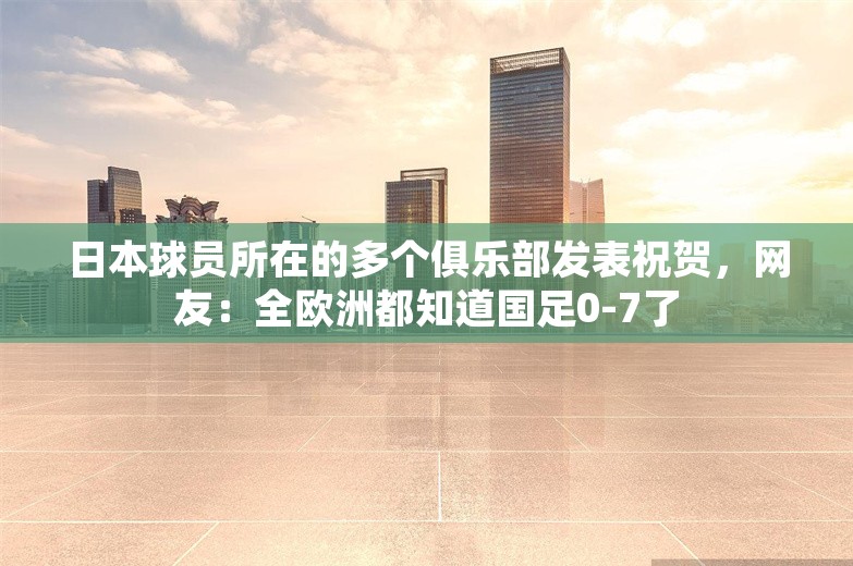 日本球员所在的多个俱乐部发表祝贺，网友：全欧洲都知道国足0-7了