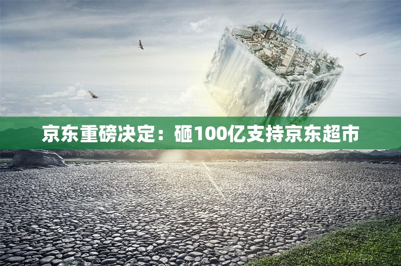 京东重磅决定：砸100亿支持京东超市