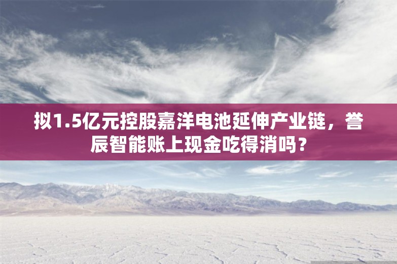 拟1.5亿元控股嘉洋电池延伸产业链，誉辰智能账上现金吃得消吗？