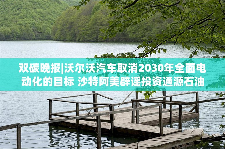 双碳晚报|沃尔沃汽车取消2030年全面电动化的目标 沙特阿美辟谣投资通源石油