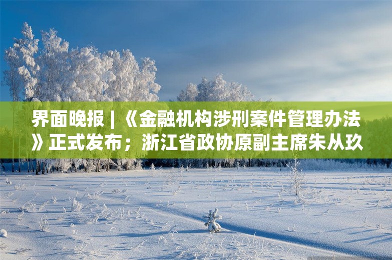 界面晚报 | 《金融机构涉刑案件管理办法》正式发布；浙江省政协原副主席朱从玖受贿超1亿受审