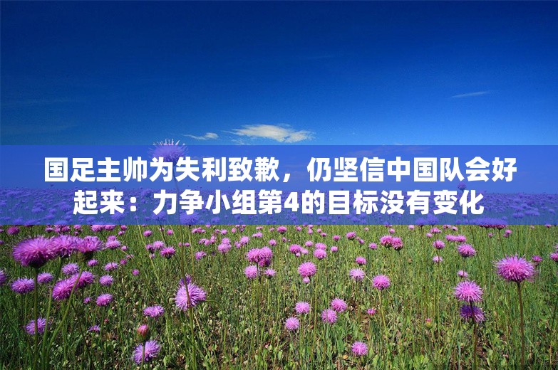 国足主帅为失利致歉，仍坚信中国队会好起来：力争小组第4的目标没有变化