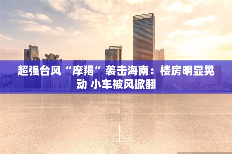 超强台风“摩羯”袭击海南：楼房明显晃动 小车被风掀翻