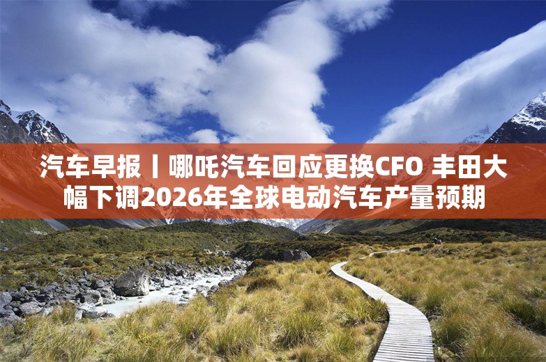 汽车早报丨哪吒汽车回应更换CFO 丰田大幅下调2026年全球电动汽车产量预期