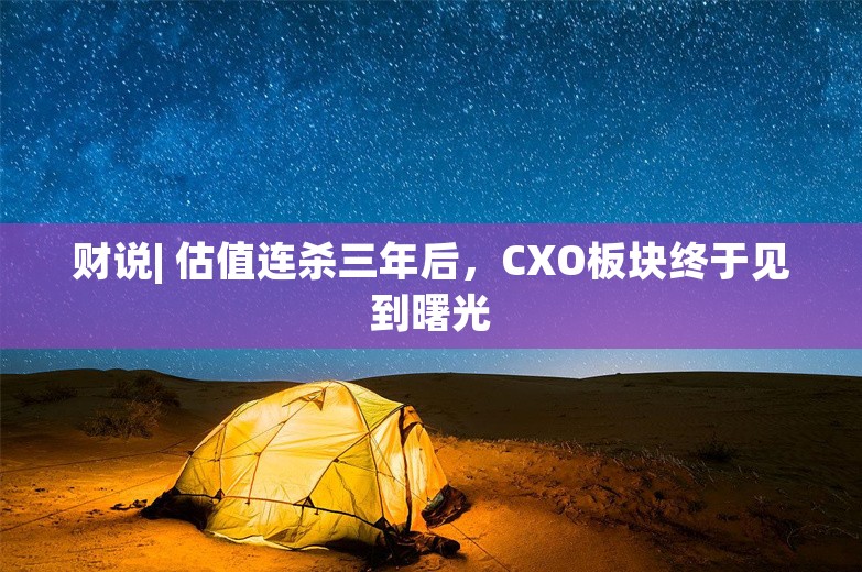 财说| 估值连杀三年后，CXO板块终于见到曙光