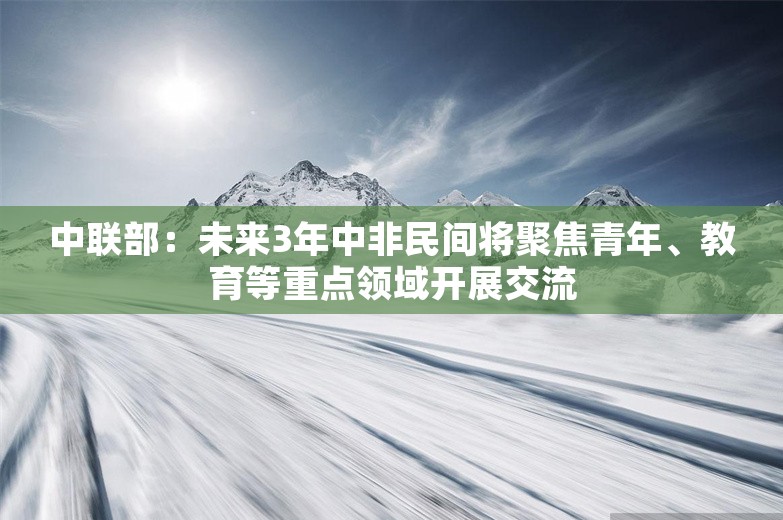 中联部：未来3年中非民间将聚焦青年、教育等重点领域开展交流
