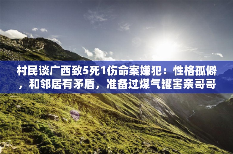 村民谈广西致5死1伤命案嫌犯：性格孤僻，和邻居有矛盾，准备过煤气罐害亲哥哥