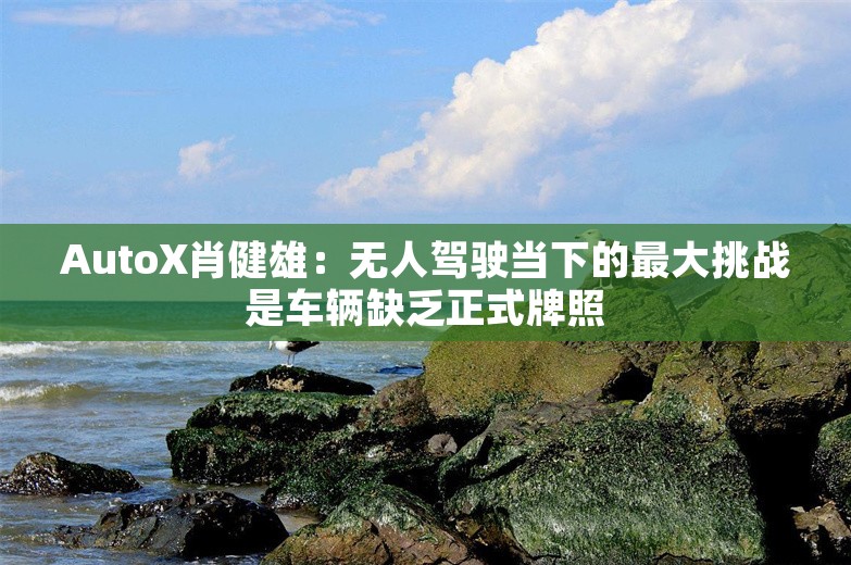 AutoX肖健雄：无人驾驶当下的最大挑战是车辆缺乏正式牌照