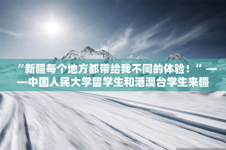 “新疆每个地方都带给我不同的体验！”——中国人民大学留学生和港澳台学生来疆研学