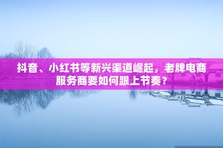 抖音、小红书等新兴渠道崛起，老牌电商服务商要如何跟上节奏？