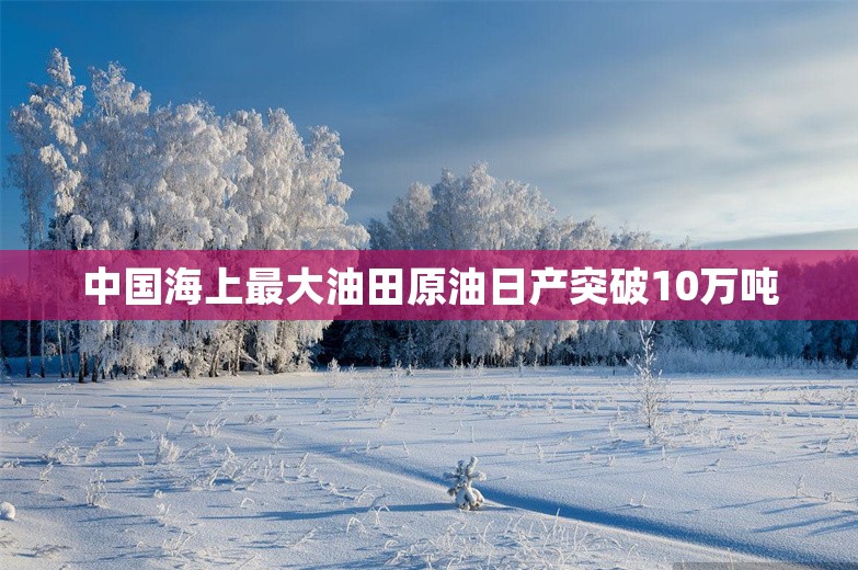 中国海上最大油田原油日产突破10万吨