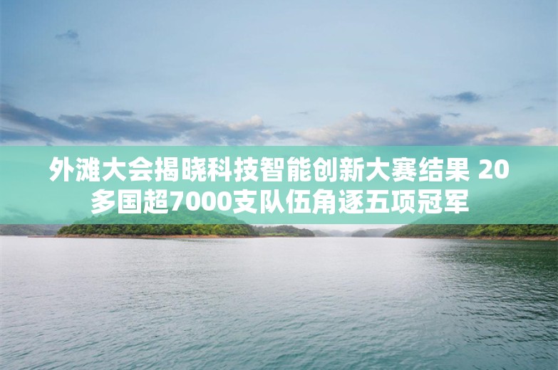 外滩大会揭晓科技智能创新大赛结果 20多国超7000支队伍角逐五项冠军