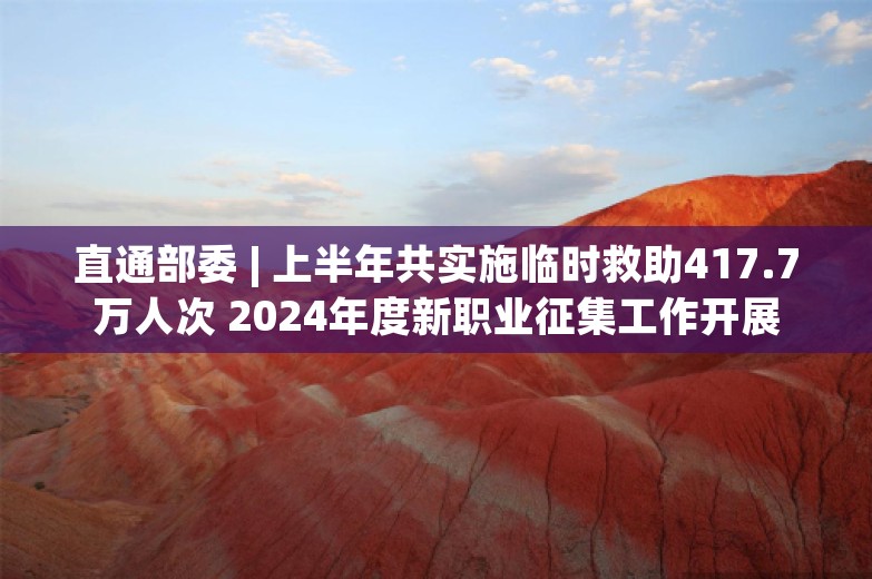 直通部委 | 上半年共实施临时救助417.7万人次 2024年度新职业征集工作开展