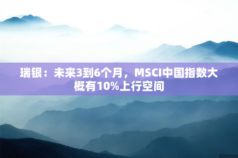 瑞银：未来3到6个月，MSCI中国指数大概有10%上行空间