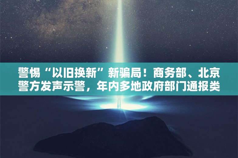 警惕“以旧换新”新骗局！商务部、北京警方发声示警，年内多地政府部门通报类似诈骗案例