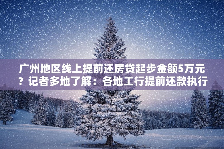 广州地区线上提前还房贷起步金额5万元？记者多地了解：各地工行提前还款执行标准有差异