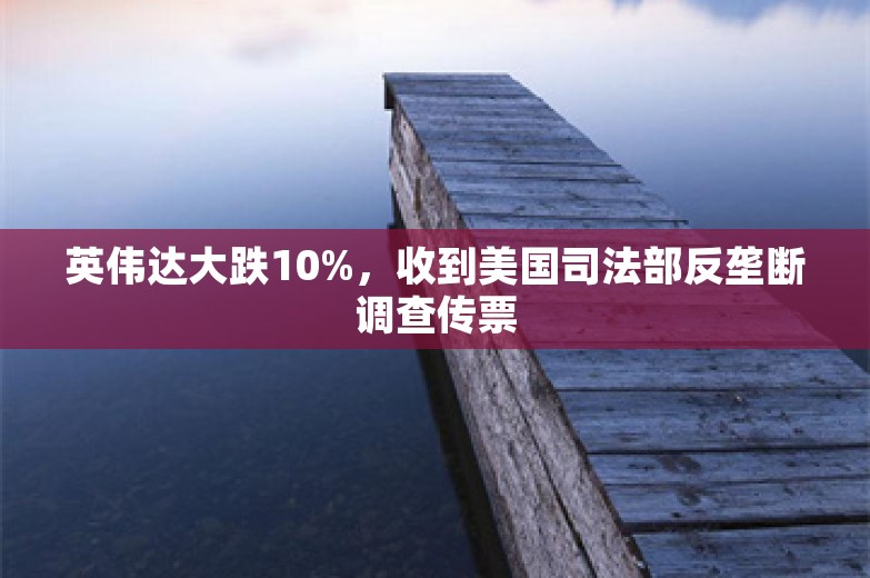 英伟达大跌10%，收到美国司法部反垄断调查传票